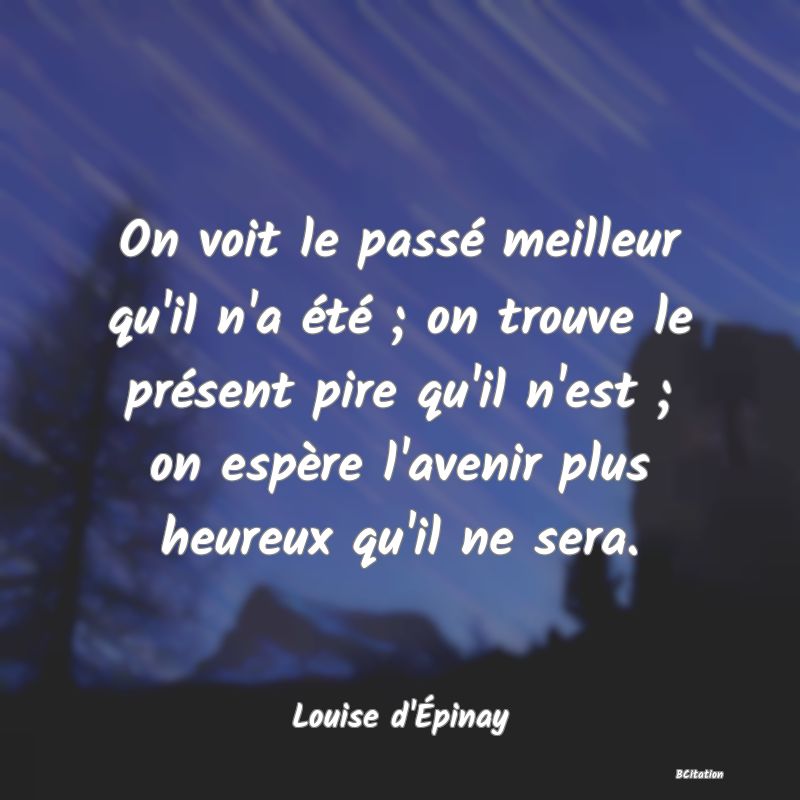 Belle Citation - On voit le passé meilleur qu'il n'a été ; on trouve le présent pire qu'il n'est ; on espère l'avenir plus heureux qu'il ne sera. - Louise d'Épinay