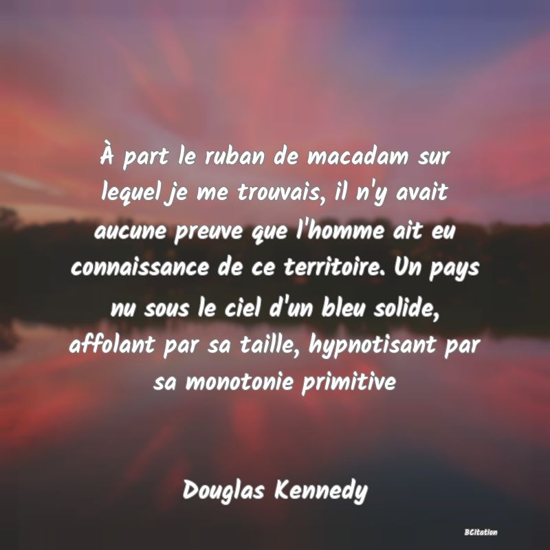 image de citation: À part le ruban de macadam sur lequel je me trouvais, il n'y avait aucune preuve que l'homme ait eu connaissance de ce territoire. Un pays nu sous le ciel d'un bleu solide, affolant par sa taille, hypnotisant par sa monotonie primitive