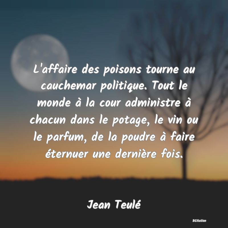 Belle Citation - L'affaire des poisons tourne au cauchemar politique. Tout le monde à la cour administre à chacun dans le potage, le vin ou le parfum, de la poudre à faire éternuer une dernière fois. - Jean Teulé