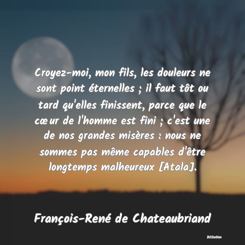 Belle Citation - Croyez-moi, mon fils, les douleurs ne sont point éternelles ; il faut tôt ou tard qu'elles finissent, parce que le cœur de l'homme est fini ; c'est une de nos grandes misères : nous ne sommes pas même capables d'être longtemps malheureux [Atala]. - François-René de Chateaubriand