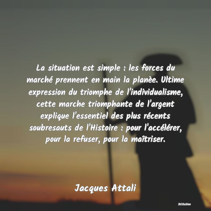 Belle Citation - La situation est simple : les forces du marché prennent en main la planèe. Ultime expression du triomphe de l'individualisme, cette marche triomphante de l'argent explique l'essentiel des plus récents soubresauts de l'Histoire : pour l'accélérer, pour la refuser, pour la maîtriser. - Jacques Attali