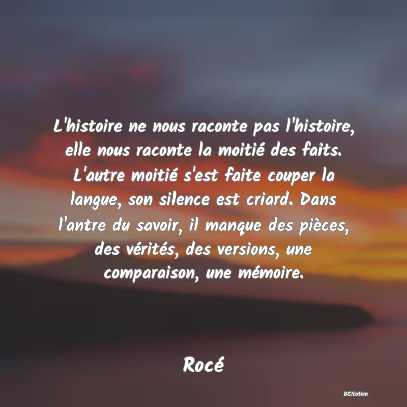 image de citation: L'histoire ne nous raconte pas l'histoire, elle nous raconte la moitié des faits. L'autre moitié s'est faite couper la langue, son silence est criard. Dans l'antre du savoir, il manque des pièces, des vérités, des versions, une comparaison, une mémoire.