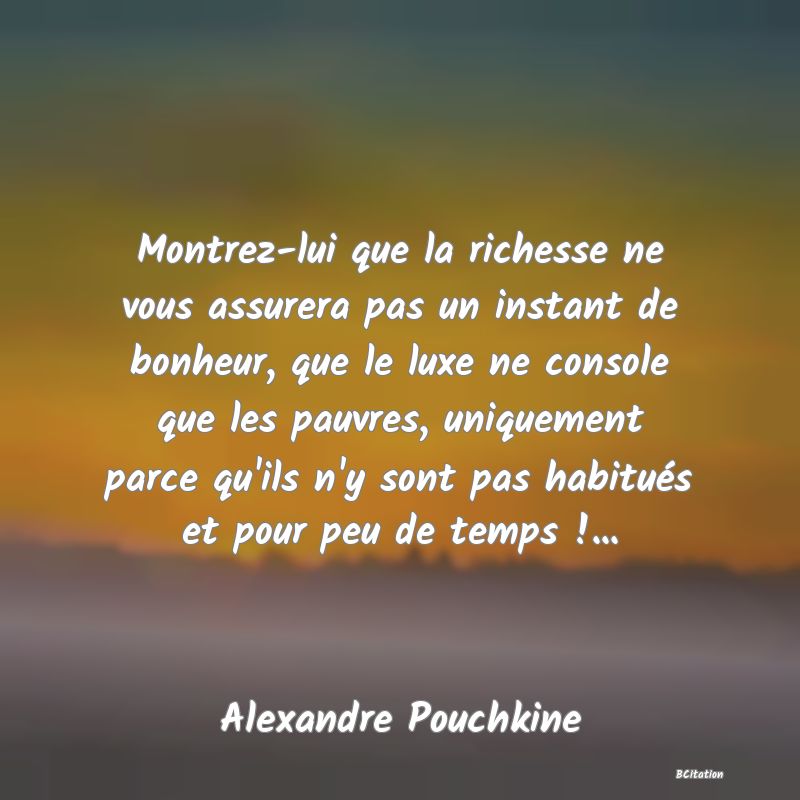 Belle Citation - Montrez-lui que la richesse ne vous assurera pas un instant de bonheur, que le luxe ne console que les pauvres, uniquement parce qu'ils n'y sont pas habitués et pour peu de temps !... - Alexandre Pouchkine