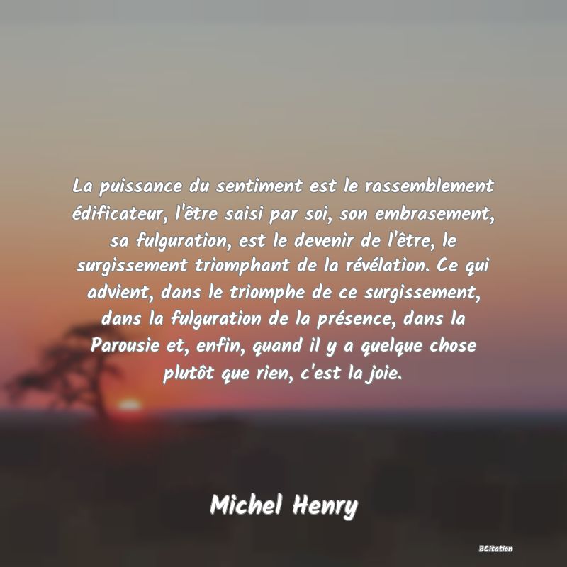 Belle Citation - La puissance du sentiment est le rassemblement édificateur, l'être saisi par soi, son embrasement, sa fulguration, est le devenir de l'être, le surgissement triomphant de la révélation. Ce qui advient, dans le triomphe de ce surgissement, dans la fulguration de la présence, dans la Parousie et, enfin, quand il y a quelque chose plutôt que rien, c'est la joie. - Michel Henry