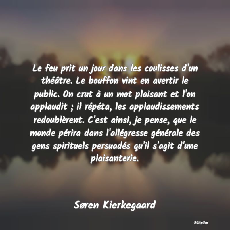 Belle Citation - Le feu prit un jour dans les coulisses d'un théâtre. Le bouffon vint en avertir le public. On crut à un mot plaisant et l'on applaudit ; il répéta, les applaudissements redoublèrent. C'est ainsi, je pense, que le monde périra dans l'allégresse générale des gens spirituels persuadés qu'il s'agit d'une plaisanterie. - Søren Kierkegaard