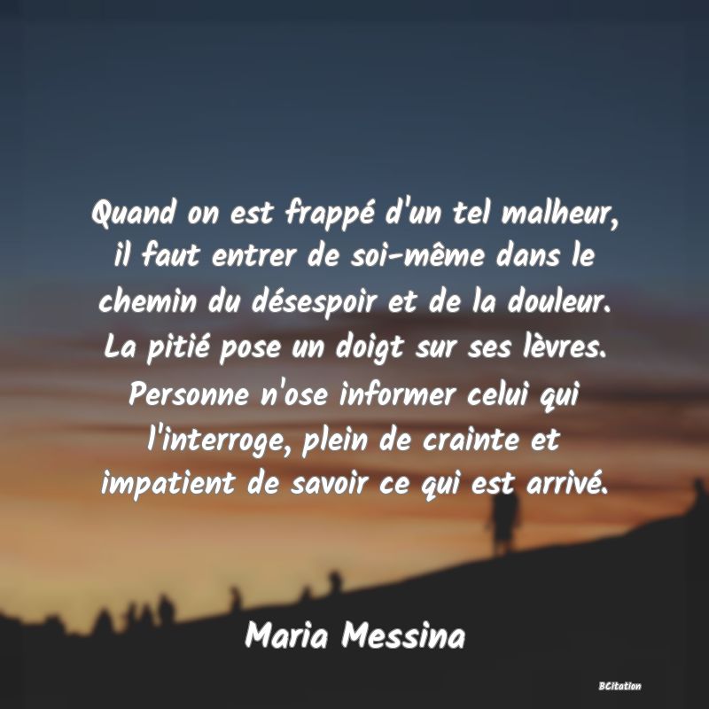 image de citation: Quand on est frappé d'un tel malheur, il faut entrer de soi-même dans le chemin du désespoir et de la douleur. La pitié pose un doigt sur ses lèvres. Personne n'ose informer celui qui l'interroge, plein de crainte et impatient de savoir ce qui est arrivé.