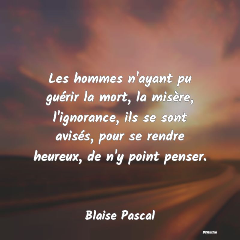 image de citation: Les hommes n'ayant pu guérir la mort, la misère, l'ignorance, ils se sont avisés, pour se rendre heureux, de n'y point penser.