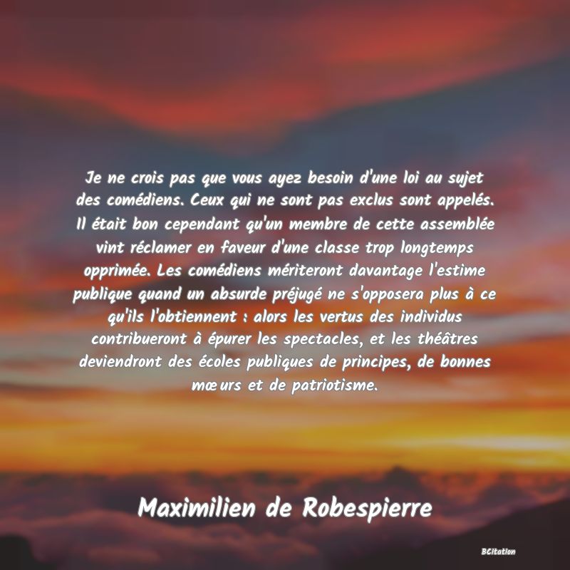 Belle Citation - Je ne crois pas que vous ayez besoin d'une loi au sujet des comédiens. Ceux qui ne sont pas exclus sont appelés. Il était bon cependant qu'un membre de cette assemblée vint réclamer en faveur d'une classe trop longtemps opprimée. Les comédiens mériteront davantage l'estime publique quand un absurde préjugé ne s'opposera plus à ce qu'ils l'obtiennent : alors les vertus des individus contribueront à épurer les spectacles, et les théâtres deviendront des écoles publiques de principes, de bonnes mœurs et de patriotisme. - Maximilien de Robespierre