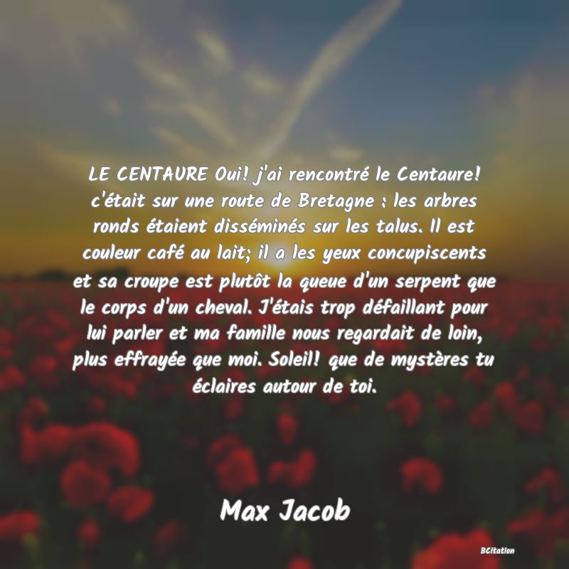 image de citation: LE CENTAURE Oui! j'ai rencontré le Centaure! c'était sur une route de Bretagne : les arbres ronds étaient disséminés sur les talus. Il est couleur café au lait; il a les yeux concupiscents et sa croupe est plutôt la queue d'un serpent que le corps d'un cheval. J'étais trop défaillant pour lui parler et ma famille nous regardait de loin, plus effrayée que moi. Soleil! que de mystères tu éclaires autour de toi.