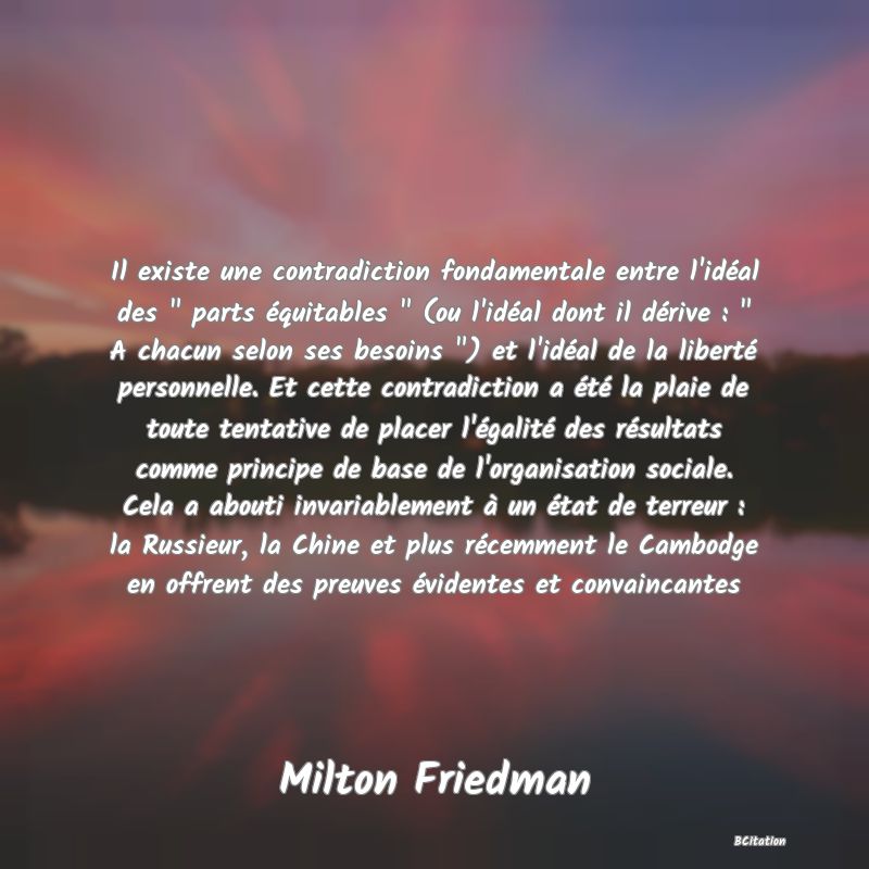 image de citation: Il existe une contradiction fondamentale entre l'idéal des   parts équitables   (ou l'idéal dont il dérive :   A chacun selon ses besoins  ) et l'idéal de la liberté personnelle. Et cette contradiction a été la plaie de toute tentative de placer l'égalité des résultats comme principe de base de l'organisation sociale. Cela a abouti invariablement à un état de terreur : la Russieur, la Chine et plus récemment le Cambodge en offrent des preuves évidentes et convaincantes