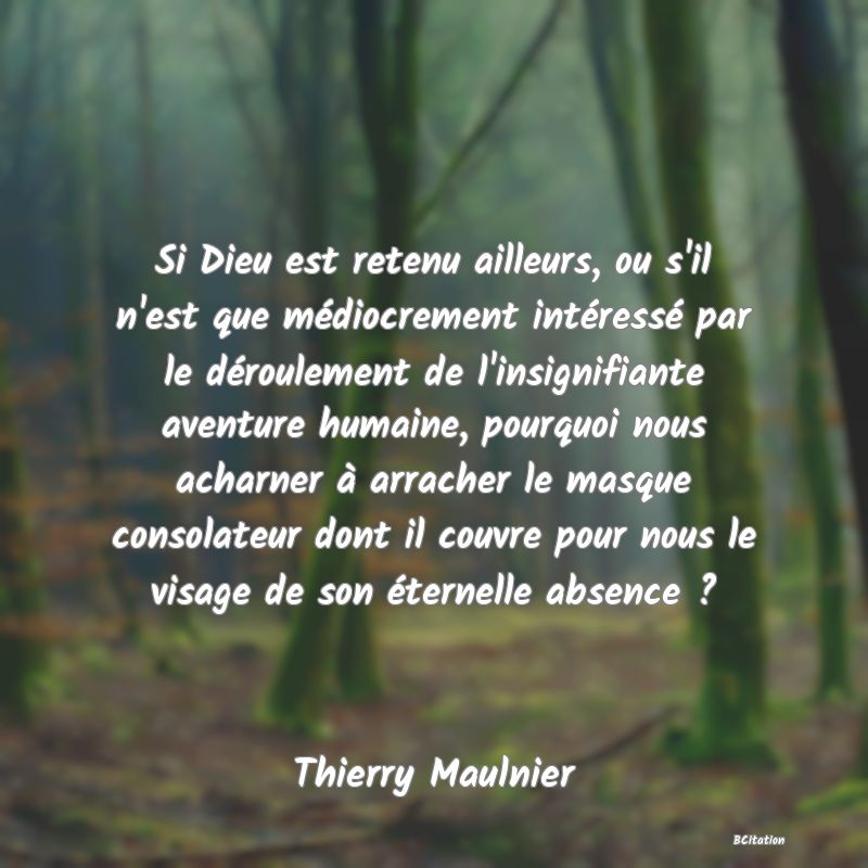 image de citation: Si Dieu est retenu ailleurs, ou s'il n'est que médiocrement intéressé par le déroulement de l'insignifiante aventure humaine, pourquoi nous acharner à arracher le masque consolateur dont il couvre pour nous le visage de son éternelle absence ?