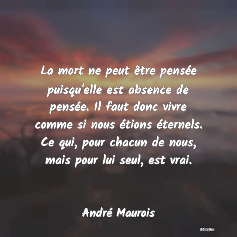 image de citation: La mort ne peut être pensée puisqu'elle est absence de pensée. Il faut donc vivre comme si nous étions éternels. Ce qui, pour chacun de nous, mais pour lui seul, est vrai.