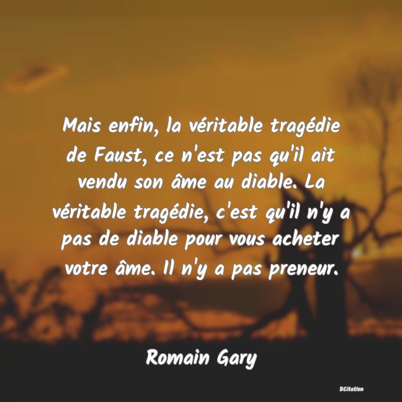 image de citation: Mais enfin, la véritable tragédie de Faust, ce n'est pas qu'il ait vendu son âme au diable. La véritable tragédie, c'est qu'il n'y a pas de diable pour vous acheter votre âme. Il n'y a pas preneur.