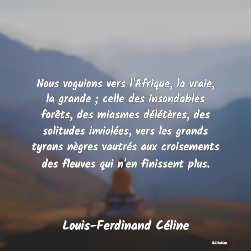 Belle Citation - Nous voguions vers l'Afrique, la vraie, la grande ; celle des insondables forêts, des miasmes délétères, des solitudes inviolées, vers les grands tyrans nègres vautrés aux croisements des fleuves qui n'en finissent plus. - Louis-Ferdinand Céline