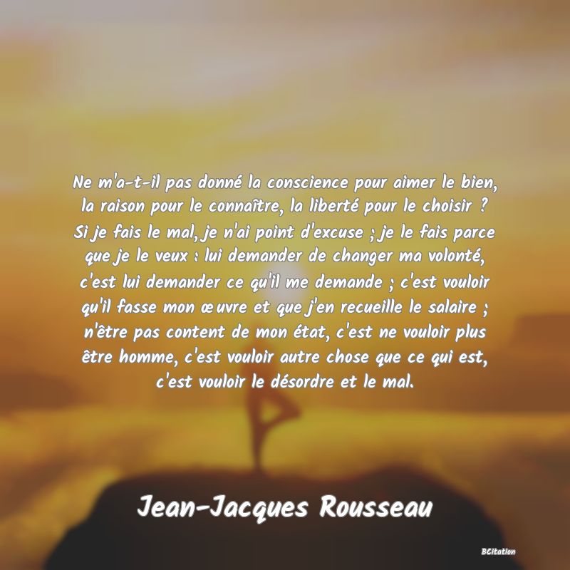 image de citation: Ne m'a-t-il pas donné la conscience pour aimer le bien, la raison pour le connaître, la liberté pour le choisir ? Si je fais le mal, je n'ai point d'excuse ; je le fais parce que je le veux : lui demander de changer ma volonté, c'est lui demander ce qu'il me demande ; c'est vouloir qu'il fasse mon œuvre et que j'en recueille le salaire ; n'être pas content de mon état, c'est ne vouloir plus être homme, c'est vouloir autre chose que ce qui est, c'est vouloir le désordre et le mal.