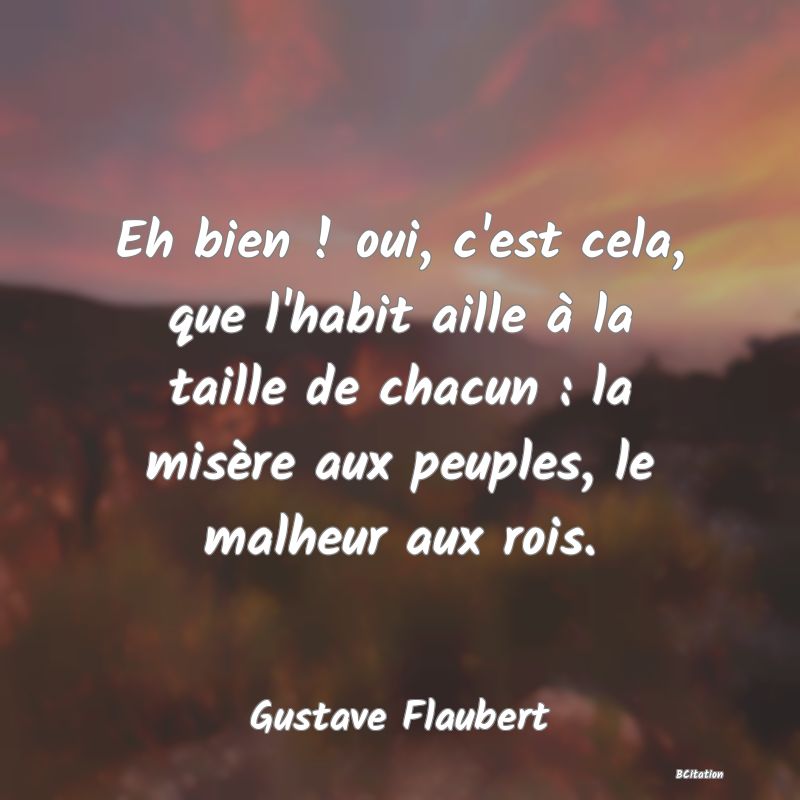 Belle Citation - Eh bien ! oui, c'est cela, que l'habit aille à la taille de chacun : la misère aux peuples, le malheur aux rois. - Gustave Flaubert