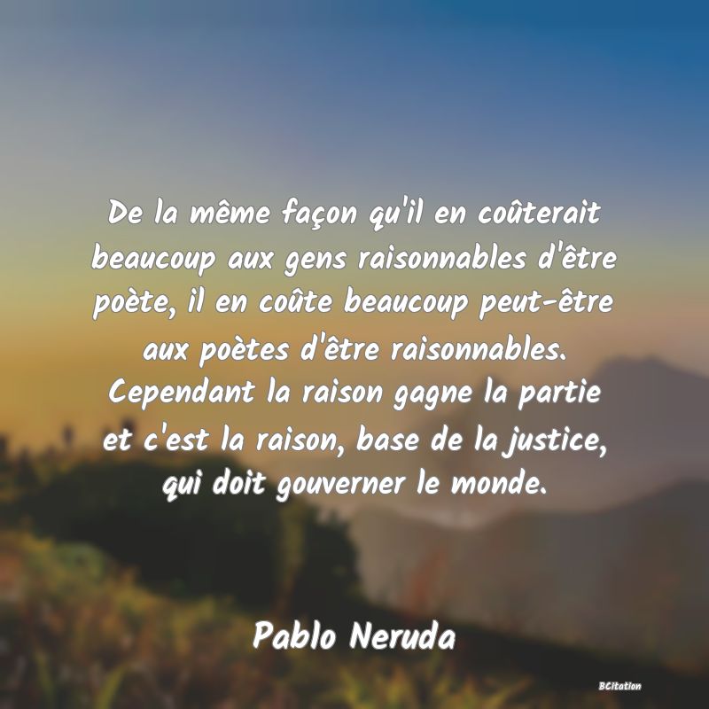 image de citation: De la même façon qu'il en coûterait beaucoup aux gens raisonnables d'être poète, il en coûte beaucoup peut-être aux poètes d'être raisonnables. Cependant la raison gagne la partie et c'est la raison, base de la justice, qui doit gouverner le monde.