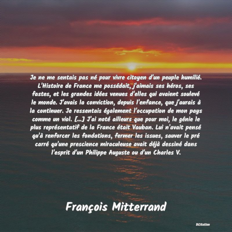 image de citation: Je ne me sentais pas né pour vivre citoyen d'un peuple humilié. L'Histoire de France me possédait, j'aimais ses héros, ses fastes, et les grandes idées venues d'elles qui avaient soulevé le monde. J'avais la conviction, depuis l'enfance, que j'aurais à la continuer. Je ressentais également l'occupation de mon pays comme un viol. [...] J'ai noté ailleurs que pour moi, le génie le plus représentatif de la France était Vauban. Lui n'avait pensé qu'à renforcer les fondations, fermer les issues, sauver le pré carré qu'une prescience miraculeuse avait déjà dessiné dans l'esprit d'un Philippe Auguste ou d'un Charles V.