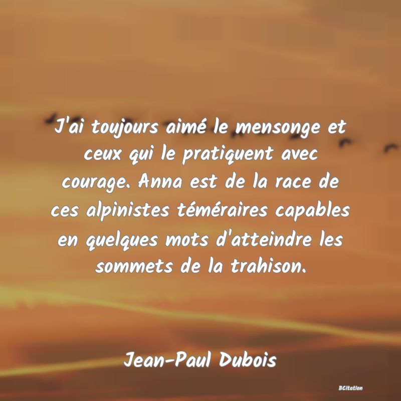 Belle Citation - J'ai toujours aimé le mensonge et ceux qui le pratiquent avec courage. Anna est de la race de ces alpinistes téméraires capables en quelques mots d'atteindre les sommets de la trahison. - Jean-Paul Dubois
