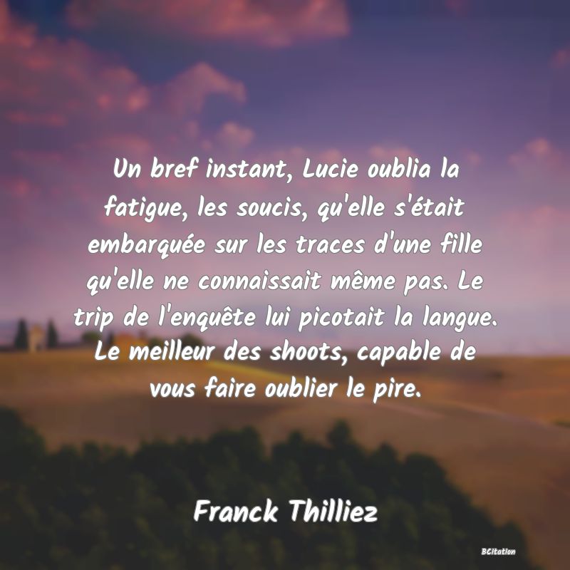 Belle Citation - Un bref instant, Lucie oublia la fatigue, les soucis, qu'elle s'était embarquée sur les traces d'une fille qu'elle ne connaissait même pas. Le trip de l'enquête lui picotait la langue. Le meilleur des shoots, capable de vous faire oublier le pire. - Franck Thilliez