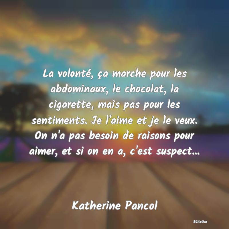Belle Citation - La volonté, ça marche pour les abdominaux, le chocolat, la cigarette, mais pas pour les sentiments. Je l'aime et je le veux. On n'a pas besoin de raisons pour aimer, et si on en a, c'est suspect... - Katherine Pancol