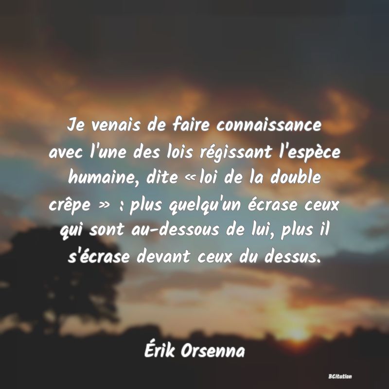 image de citation: Je venais de faire connaissance avec l'une des lois régissant l'espèce humaine, dite « loi de la double crêpe » : plus quelqu'un écrase ceux qui sont au-dessous de lui, plus il s'écrase devant ceux du dessus.