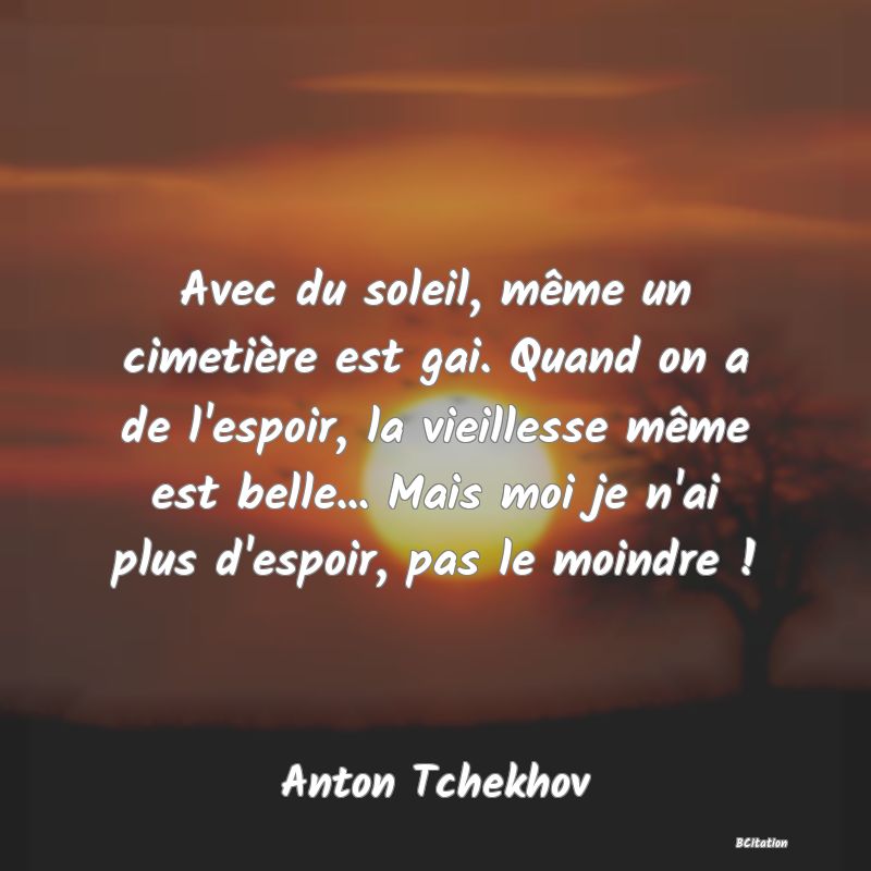 Belle Citation - Avec du soleil, même un cimetière est gai. Quand on a de l'espoir, la vieillesse même est belle... Mais moi je n'ai plus d'espoir, pas le moindre ! - Anton Tchekhov