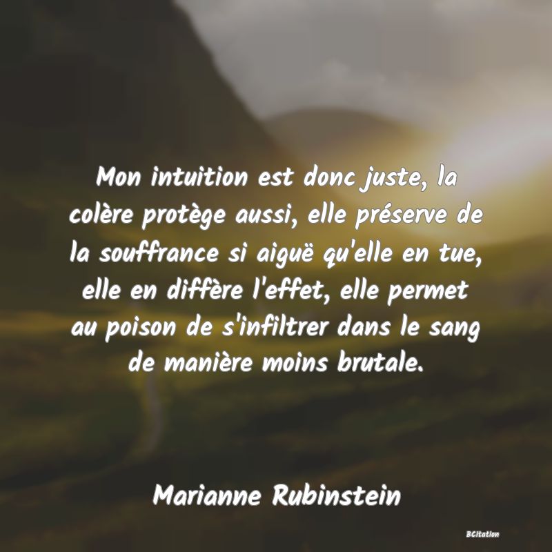 image de citation: Mon intuition est donc juste, la colère protège aussi, elle préserve de la souffrance si aiguë qu'elle en tue, elle en diffère l'effet, elle permet au poison de s'infiltrer dans le sang de manière moins brutale.