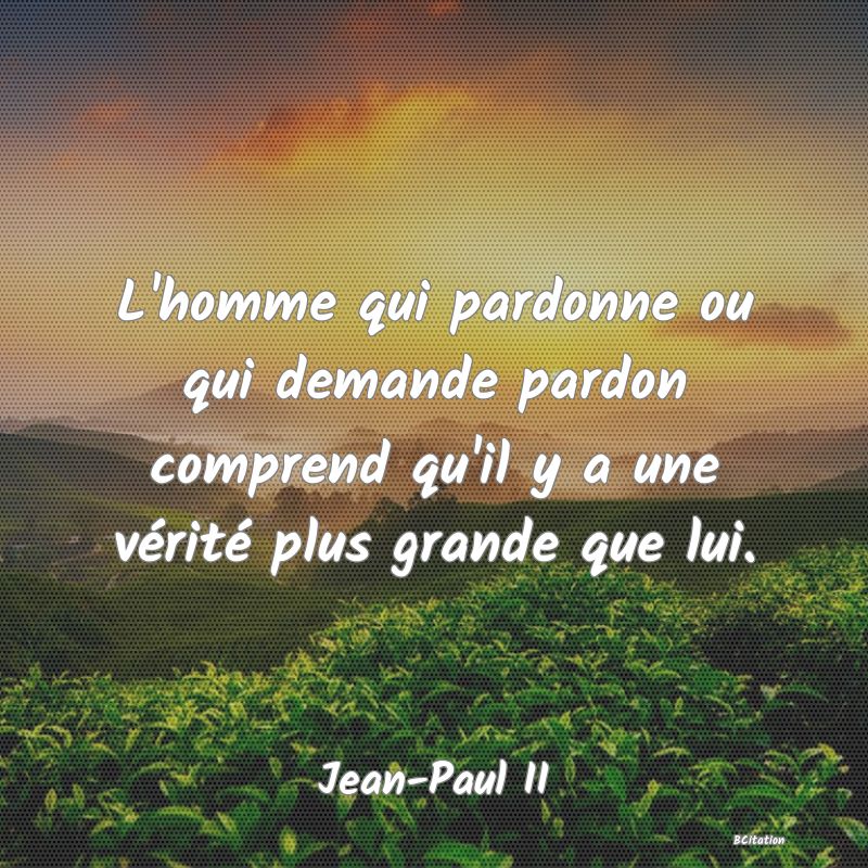 image de citation: L'homme qui pardonne ou qui demande pardon comprend qu'il y a une vérité plus grande que lui.