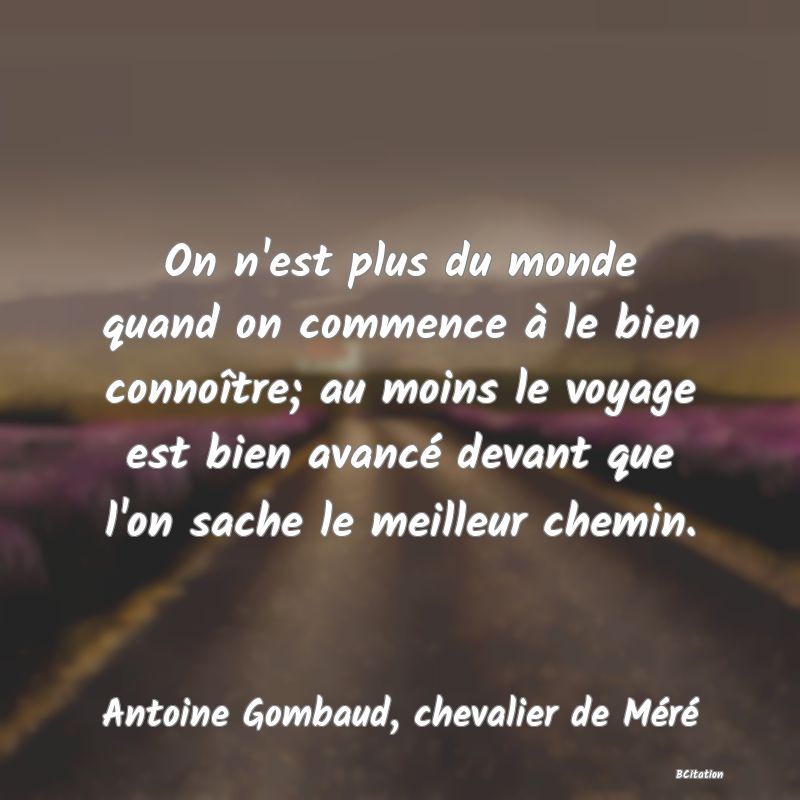 Belle Citation - On n'est plus du monde quand on commence à le bien connoître; au moins le voyage est bien avancé devant que l'on sache le meilleur chemin. - Antoine Gombaud, chevalier de Méré