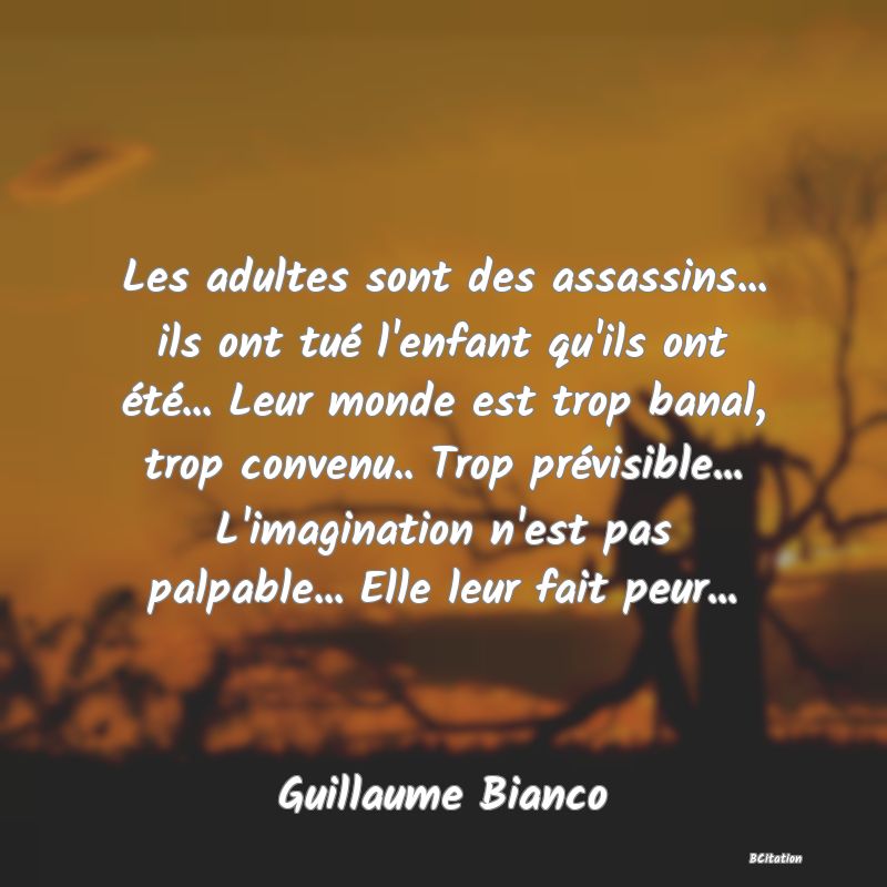 image de citation: Les adultes sont des assassins... ils ont tué l'enfant qu'ils ont été... Leur monde est trop banal, trop convenu.. Trop prévisible... L'imagination n'est pas palpable... Elle leur fait peur...