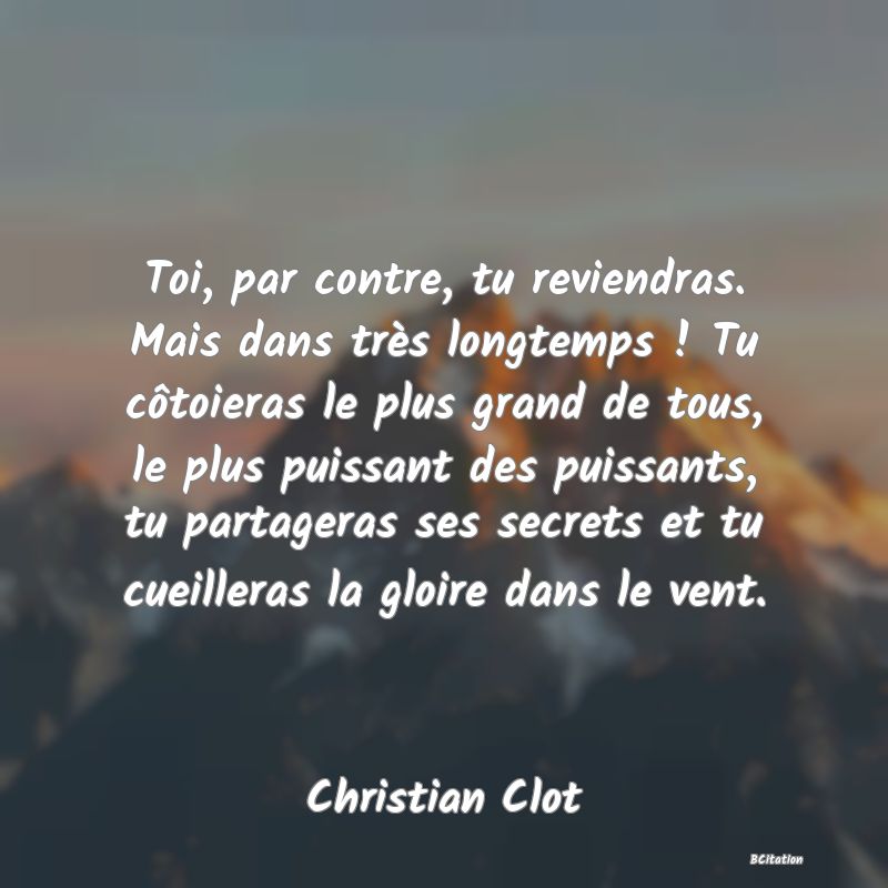 image de citation: Toi, par contre, tu reviendras. Mais dans très longtemps ! Tu côtoieras le plus grand de tous, le plus puissant des puissants, tu partageras ses secrets et tu cueilleras la gloire dans le vent.