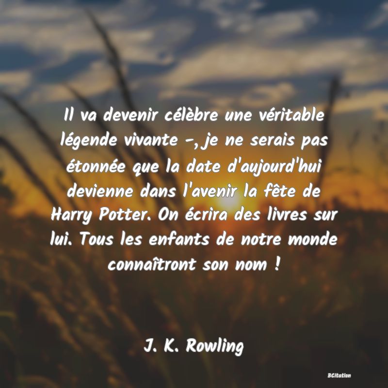 Belle Citation - Il va devenir célèbre une véritable légende vivante -, je ne serais pas étonnée que la date d'aujourd'hui devienne dans l'avenir la fête de Harry Potter. On écrira des livres sur lui. Tous les enfants de notre monde connaîtront son nom ! - J. K. Rowling