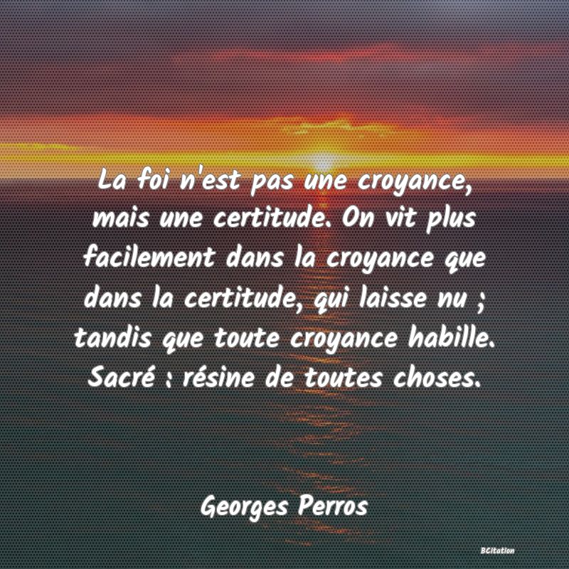 image de citation: La foi n'est pas une croyance, mais une certitude. On vit plus facilement dans la croyance que dans la certitude, qui laisse nu ; tandis que toute croyance habille. Sacré : résine de toutes choses.