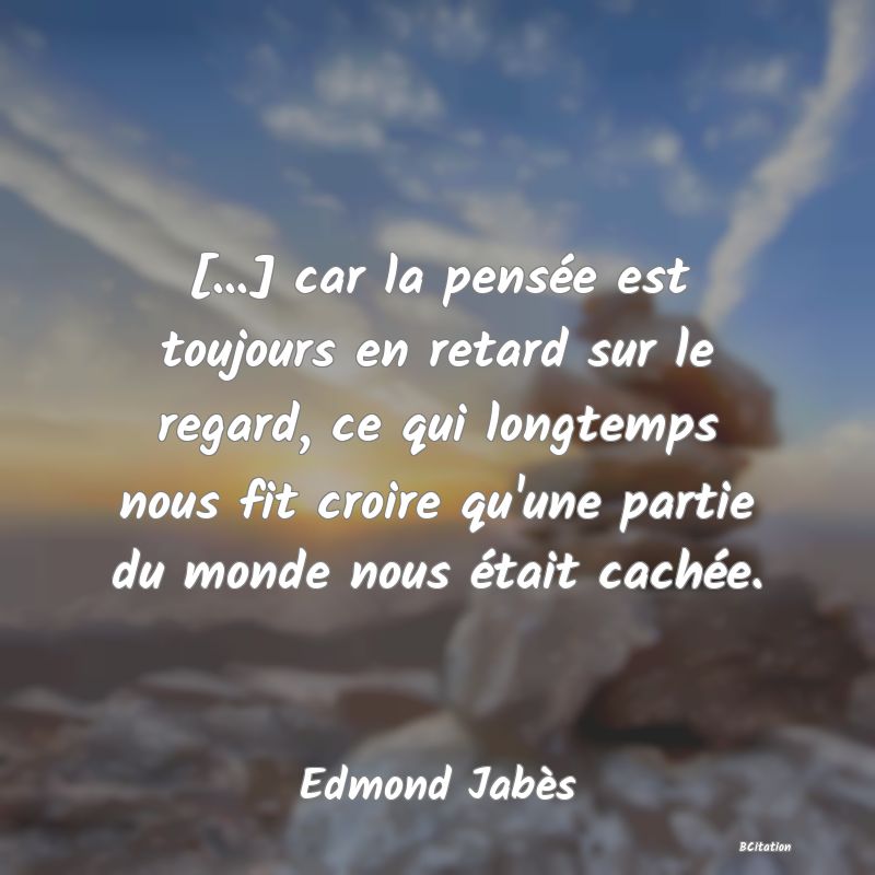 image de citation: [...] car la pensée est toujours en retard sur le regard, ce qui longtemps nous fit croire qu'une partie du monde nous était cachée.