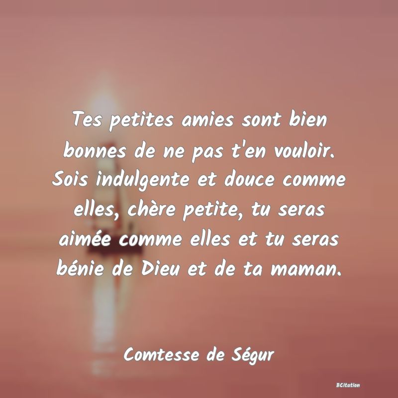 image de citation: Tes petites amies sont bien bonnes de ne pas t'en vouloir. Sois indulgente et douce comme elles, chère petite, tu seras aimée comme elles et tu seras bénie de Dieu et de ta maman.