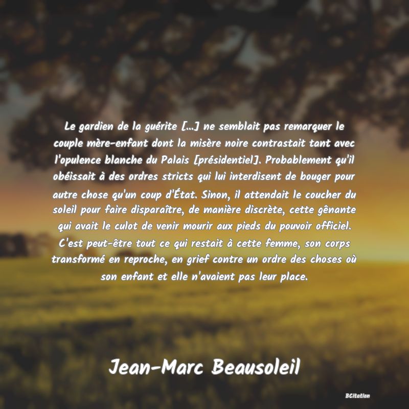 image de citation: Le gardien de la guérite [...] ne semblait pas remarquer le couple mère-enfant dont la misère noire contrastait tant avec l'opulence blanche du Palais [présidentiel]. Probablement qu'il obéissait à des ordres stricts qui lui interdisent de bouger pour autre chose qu'un coup d'État. Sinon, il attendait le coucher du soleil pour faire disparaître, de manière discrète, cette gênante qui avait le culot de venir mourir aux pieds du pouvoir officiel. C'est peut-être tout ce qui restait à cette femme, son corps transformé en reproche, en grief contre un ordre des choses où son enfant et elle n'avaient pas leur place.