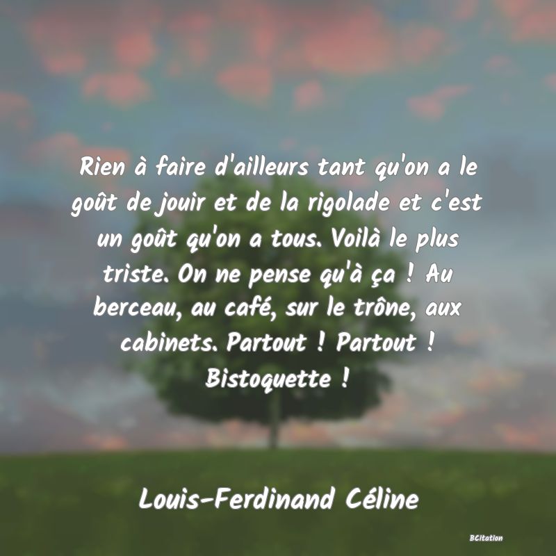 image de citation: Rien à faire d'ailleurs tant qu'on a le goût de jouir et de la rigolade et c'est un goût qu'on a tous. Voilà le plus triste. On ne pense qu'à ça ! Au berceau, au café, sur le trône, aux cabinets. Partout ! Partout ! Bistoquette !