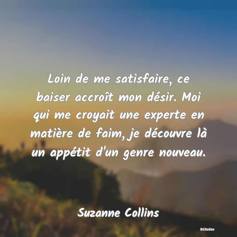 image de citation: Loin de me satisfaire, ce baiser accroît mon désir. Moi qui me croyait une experte en matière de faim, je découvre là un appétit d'un genre nouveau.