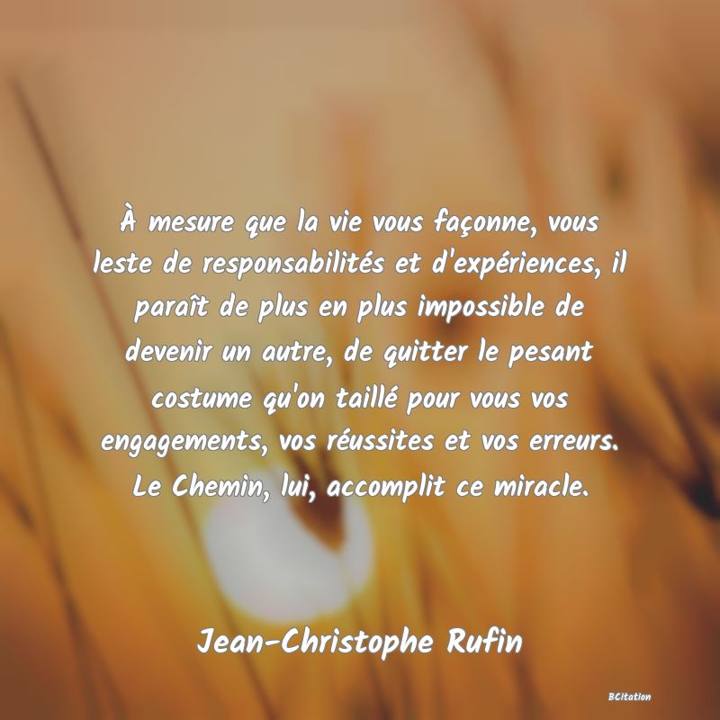 Belle Citation - À mesure que la vie vous façonne, vous leste de responsabilités et d'expériences, il paraît de plus en plus impossible de devenir un autre, de quitter le pesant costume qu'on taillé pour vous vos engagements, vos réussites et vos erreurs. Le Chemin, lui, accomplit ce miracle. - Jean-Christophe Rufin