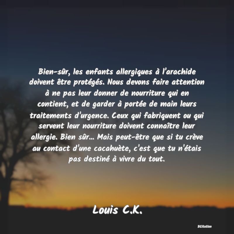 image de citation: Bien-sûr, les enfants allergiques à l'arachide doivent être protégés. Nous devons faire attention à ne pas leur donner de nourriture qui en contient, et de garder à portée de main leurs traitements d'urgence. Ceux qui fabriquent ou qui servent leur nourriture doivent connaître leur allergie. Bien sûr... Mais peut-être que si tu crève au contact d'une cacahuète, c'est que tu n'étais pas destiné à vivre du tout.