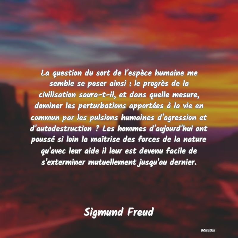 Belle Citation - La question du sort de l'espèce humaine me semble se poser ainsi : le progrès de la civilisation saura-t-il, et dans quelle mesure, dominer les perturbations apportées à la vie en commun par les pulsions humaines d'agression et d'autodestruction ? Les hommes d'aujourd'hui ont poussé si loin la maîtrise des forces de la nature qu'avec leur aide il leur est devenu facile de s'exterminer mutuellement jusqu'au dernier. - Sigmund Freud