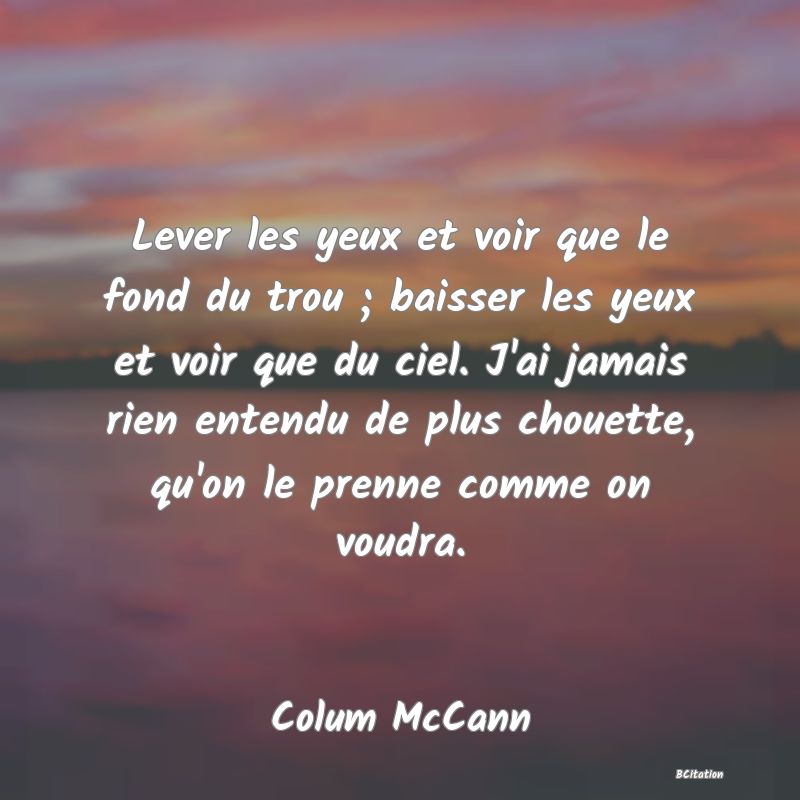 image de citation: Lever les yeux et voir que le fond du trou ; baisser les yeux et voir que du ciel. J'ai jamais rien entendu de plus chouette, qu'on le prenne comme on voudra.