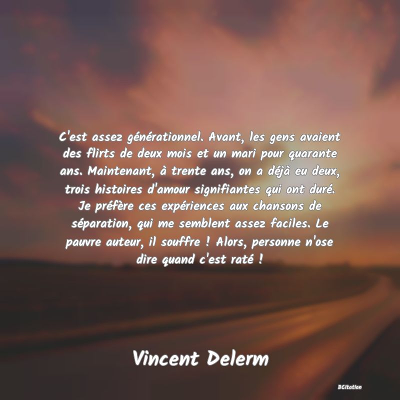 image de citation: C'est assez générationnel. Avant, les gens avaient des flirts de deux mois et un mari pour quarante ans. Maintenant, à trente ans, on a déjà eu deux, trois histoires d'amour signifiantes qui ont duré. Je préfère ces expériences aux chansons de séparation, qui me semblent assez faciles. Le pauvre auteur, il souffre ! Alors, personne n'ose dire quand c'est raté !