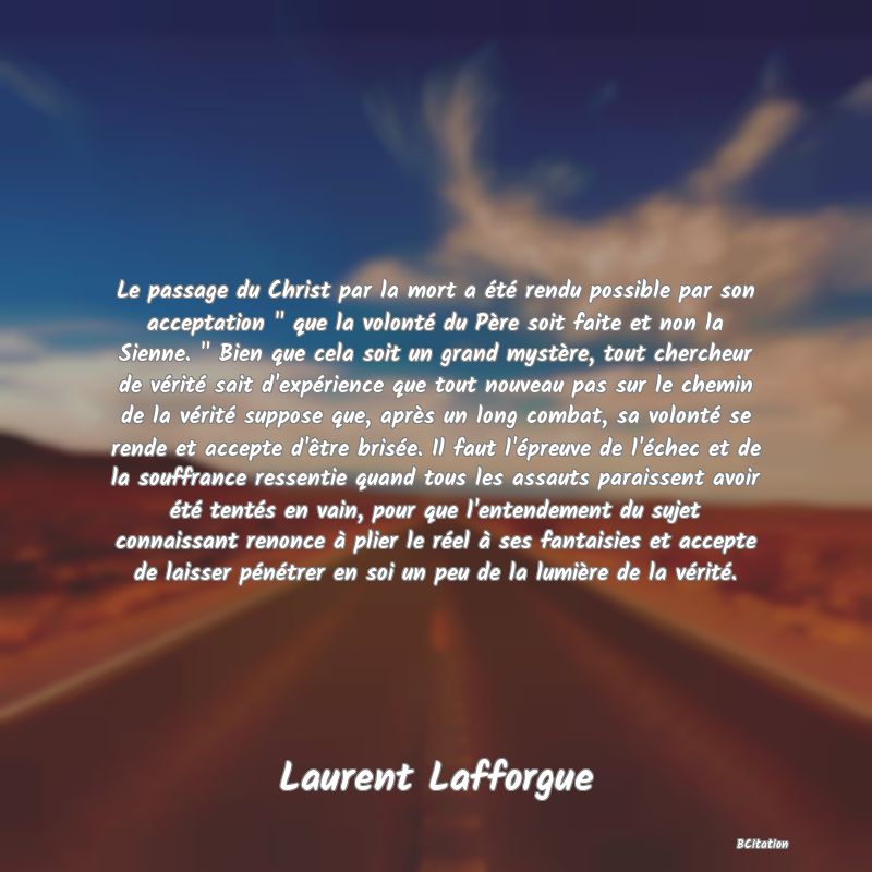 image de citation: Le passage du Christ par la mort a été rendu possible par son acceptation   que la volonté du Père soit faite et non la Sienne.   Bien que cela soit un grand mystère, tout chercheur de vérité sait d'expérience que tout nouveau pas sur le chemin de la vérité suppose que, après un long combat, sa volonté se rende et accepte d'être brisée. Il faut l'épreuve de l'échec et de la souffrance ressentie quand tous les assauts paraissent avoir été tentés en vain, pour que l'entendement du sujet connaissant renonce à plier le réel à ses fantaisies et accepte de laisser pénétrer en soi un peu de la lumière de la vérité.