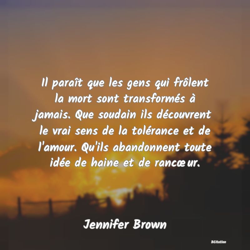 image de citation: Il paraît que les gens qui frôlent la mort sont transformés à jamais. Que soudain ils découvrent le vrai sens de la tolérance et de l'amour. Qu'ils abandonnent toute idée de haine et de rancœur.