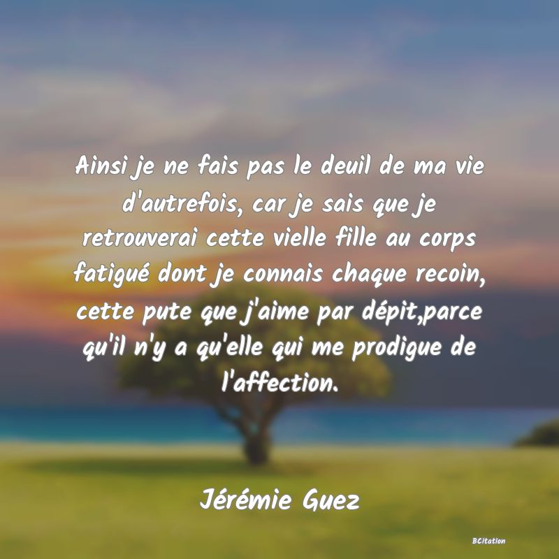 Belle Citation - Ainsi je ne fais pas le deuil de ma vie d'autrefois, car je sais que je retrouverai cette vielle fille au corps fatigué dont je connais chaque recoin, cette pute que j'aime par dépit,parce qu'il n'y a qu'elle qui me prodigue de l'affection. - Jérémie Guez