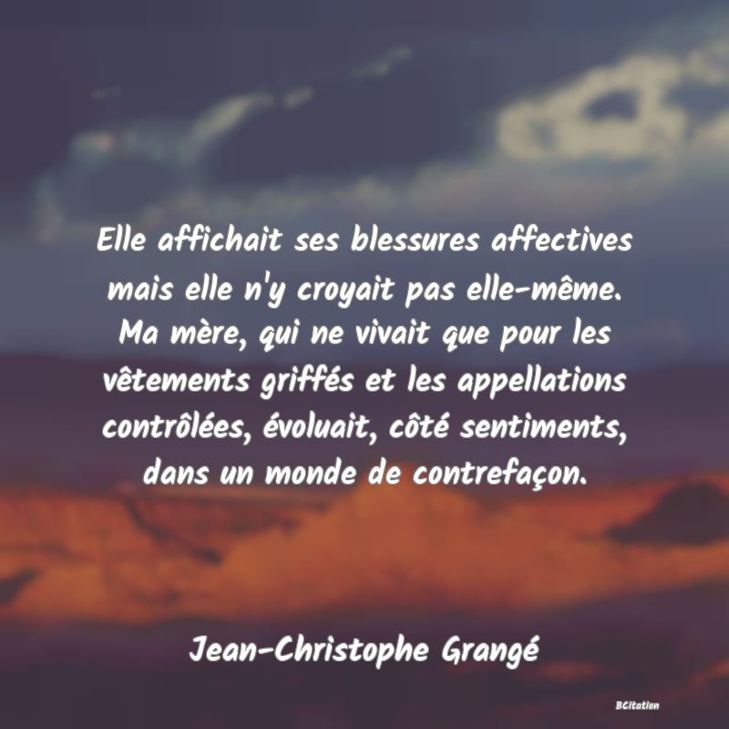 image de citation: Elle affichait ses blessures affectives mais elle n'y croyait pas elle-même. Ma mère, qui ne vivait que pour les vêtements griffés et les appellations contrôlées, évoluait, côté sentiments, dans un monde de contrefaçon.