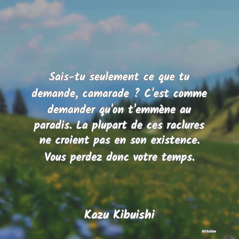 image de citation: Sais-tu seulement ce que tu demande, camarade ? C'est comme demander qu'on t'emmène au paradis. La plupart de ces raclures ne croient pas en son existence. Vous perdez donc votre temps.