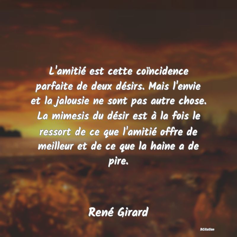 image de citation: L'amitié est cette coïncidence parfaite de deux désirs. Mais l'envie et la jalousie ne sont pas autre chose. La mimesis du désir est à la fois le ressort de ce que l'amitié offre de meilleur et de ce que la haine a de pire.